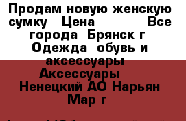 Продам новую женскую сумку › Цена ­ 1 900 - Все города, Брянск г. Одежда, обувь и аксессуары » Аксессуары   . Ненецкий АО,Нарьян-Мар г.